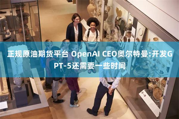 正规原油期货平台 OpenAI CEO奥尔特曼:开发GPT-5还需要一些时间