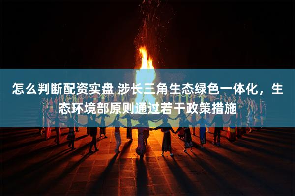 怎么判断配资实盘 涉长三角生态绿色一体化，生态环境部原则通过若干政策措施