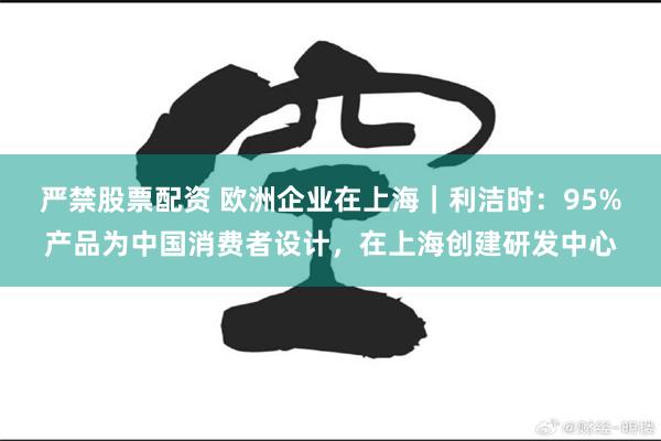 严禁股票配资 欧洲企业在上海｜利洁时：95%产品为中国消费者设计，在上海创建研发中心