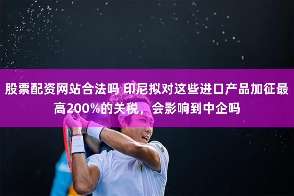 股票配资网站合法吗 印尼拟对这些进口产品加征最高200%的关税，会影响到中企吗