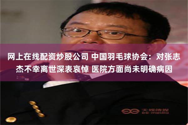 网上在线配资炒股公司 中国羽毛球协会：对张志杰不幸离世深表哀悼 医院方面尚未明确病因