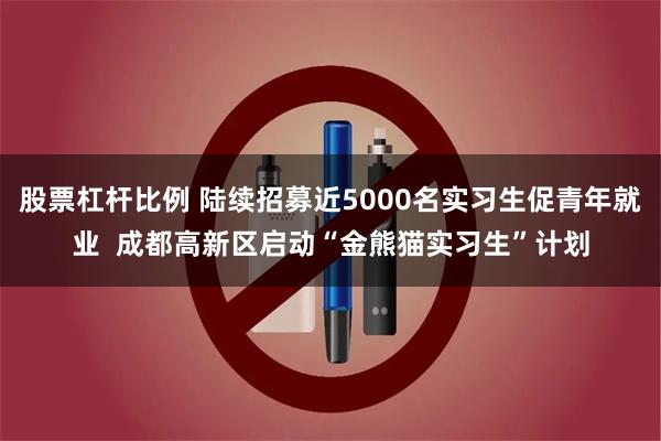 股票杠杆比例 陆续招募近5000名实习生促青年就业  成都高新区启动“金熊猫实习生”计划