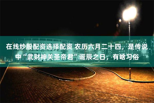 在线炒股配资选择配资 农历六月二十四，是传说中“武财神关圣帝君”诞辰之日，有啥习俗