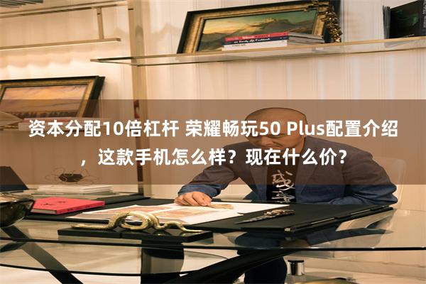 资本分配10倍杠杆 荣耀畅玩50 Plus配置介绍，这款手机怎么样？现在什么价？