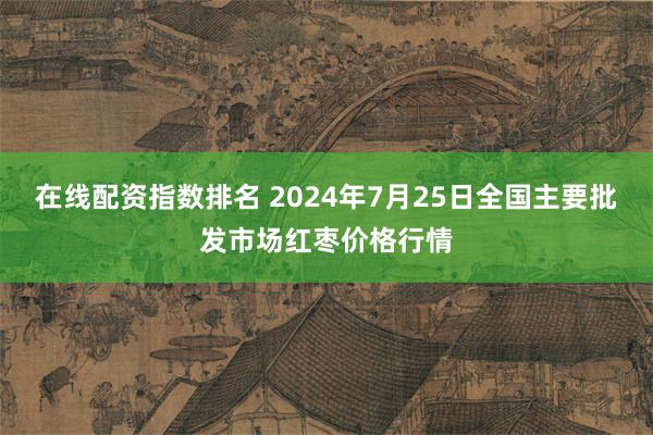 在线配资指数排名 2024年7月25日全国主要批发市场红枣价格行情