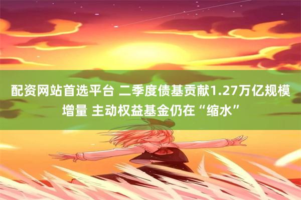 配资网站首选平台 二季度债基贡献1.27万亿规模增量 主动权益基金仍在“缩水”