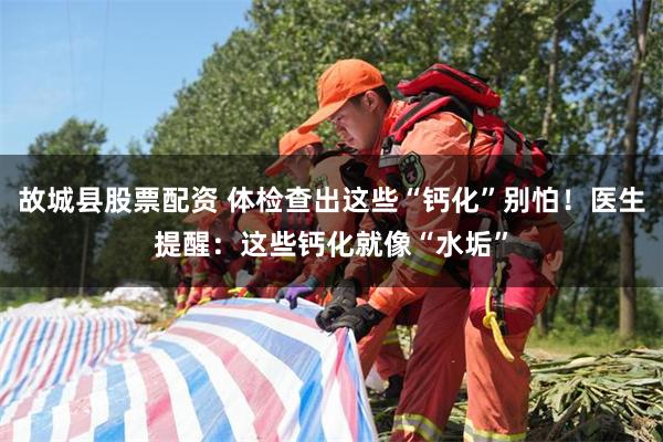 故城县股票配资 体检查出这些“钙化”别怕！医生提醒：这些钙化就像“水垢”