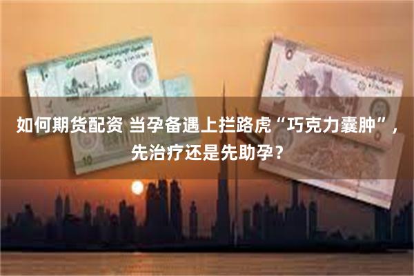 如何期货配资 当孕备遇上拦路虎“巧克力囊肿”，先治疗还是先助孕？