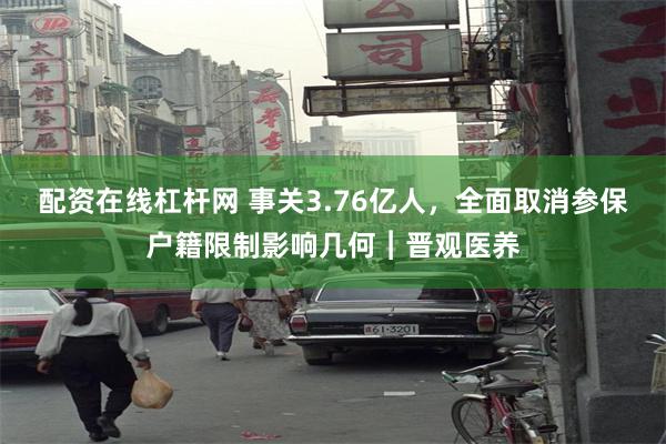 配资在线杠杆网 事关3.76亿人，全面取消参保户籍限制影响几何︱晋观医养