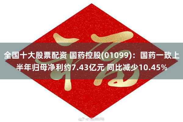 全国十大股票配资 国药控股(01099)：国药一致上半年归母净利约7.43亿元 同比减少10.45%