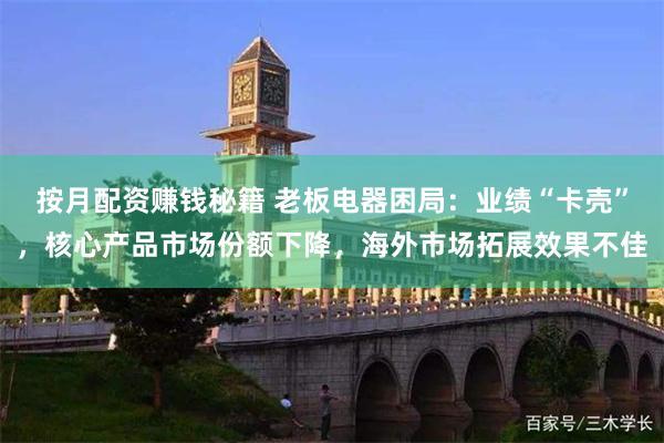 按月配资赚钱秘籍 老板电器困局：业绩“卡壳”，核心产品市场份额下降，海外市场拓展效果不佳