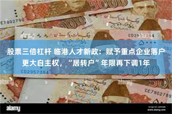 股票三倍杠杆 临港人才新政：赋予重点企业落户更大自主权，“居转户”年限再下调1年