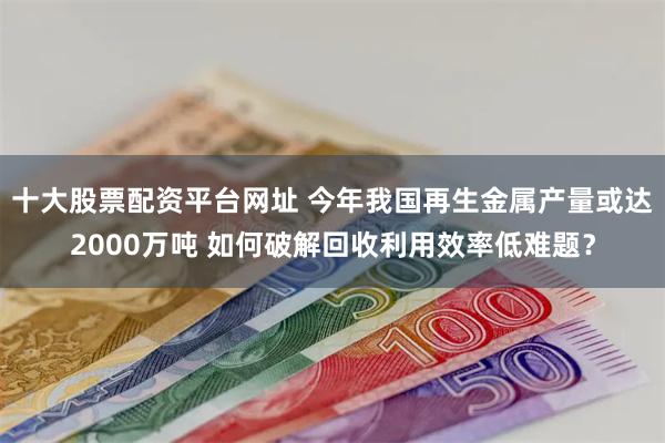 十大股票配资平台网址 今年我国再生金属产量或达2000万吨 如何破解回收利用效率低难题？