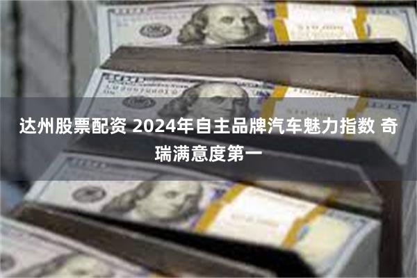 达州股票配资 2024年自主品牌汽车魅力指数 奇瑞满意度第一