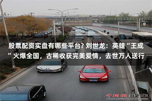 股票配资实盘有哪些平台? 刘世龙：英雄“王成”火爆全国，古稀收获完美爱情，去世万人送行