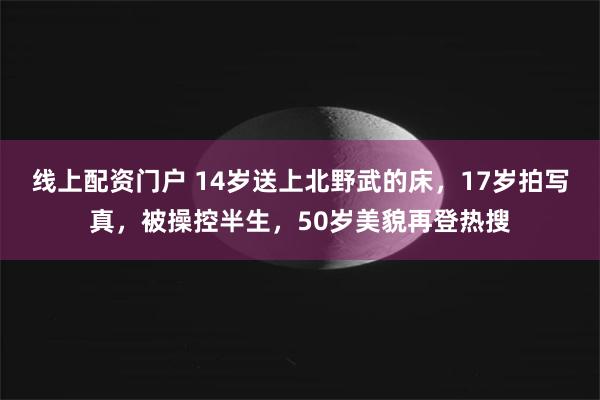 线上配资门户 14岁送上北野武的床，17岁拍写真，被操控半生，50岁美貌再登热搜