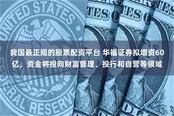 我国最正规的股票配资平台 华福证券拟增资60亿，资金将投向财富管理、投行和自营等领域