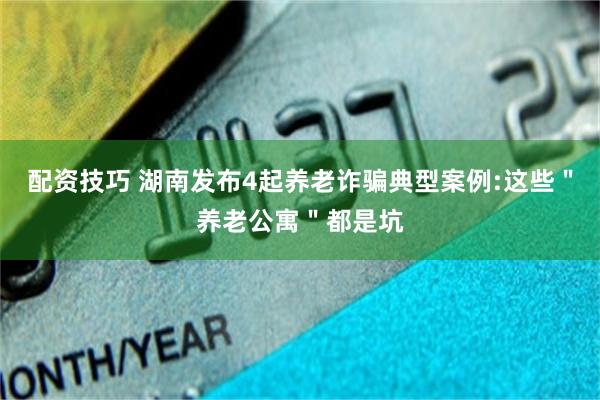 配资技巧 湖南发布4起养老诈骗典型案例:这些＂养老公寓＂都是坑