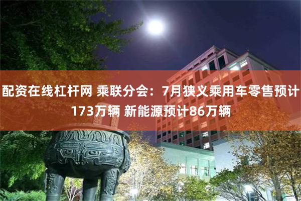 配资在线杠杆网 乘联分会：7月狭义乘用车零售预计173万辆 新能源预计86万辆