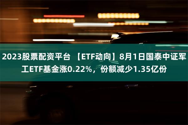 2023股票配资平台 【ETF动向】8月1日国泰中证军工ETF基金涨0.22%，份额减少1.35亿份