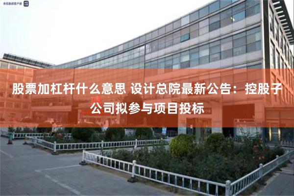 股票加杠杆什么意思 设计总院最新公告：控股子公司拟参与项目投标