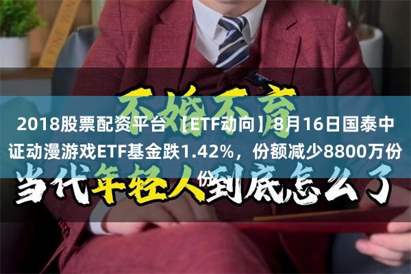 2018股票配资平台 【ETF动向】8月16日国泰中证动漫游戏ETF基金跌1.42%，份额减少8800万份