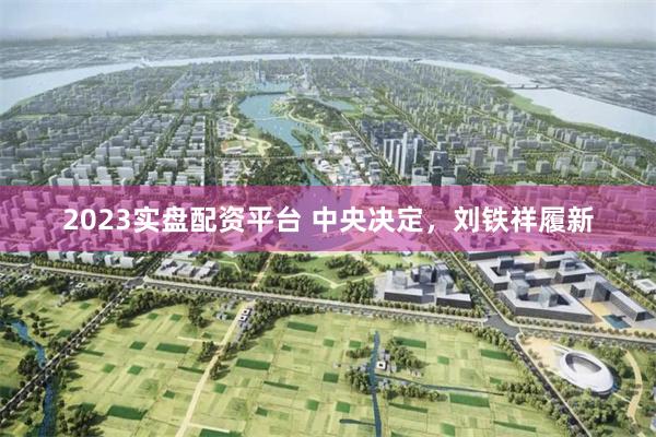 2023实盘配资平台 中央决定，刘铁祥履新