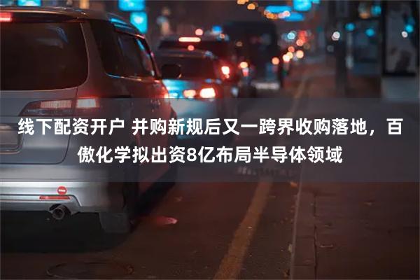 线下配资开户 并购新规后又一跨界收购落地，百傲化学拟出资8亿布局半导体领域