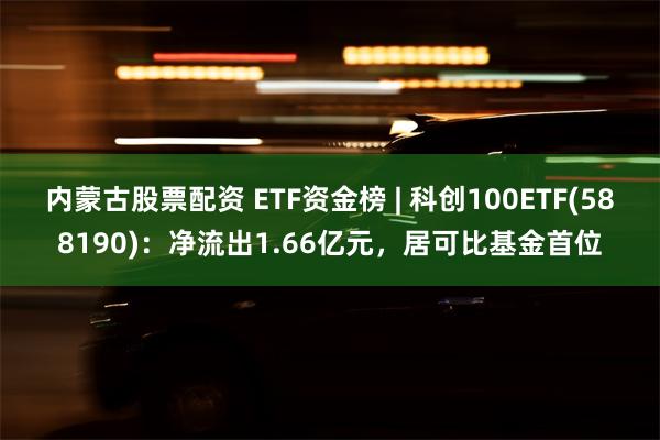 内蒙古股票配资 ETF资金榜 | 科创100ETF(588190)：净流出1.66亿元，居可比基金首位