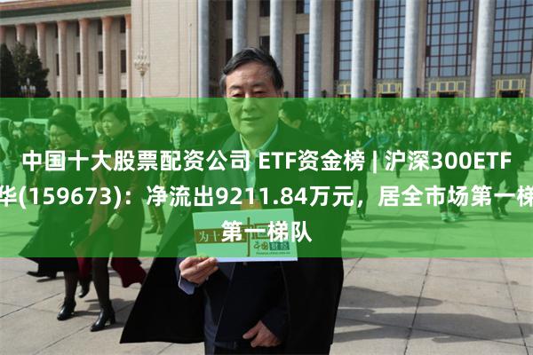 中国十大股票配资公司 ETF资金榜 | 沪深300ETF鹏华(159673)：净流出9211.84万元，居全市场第一梯队