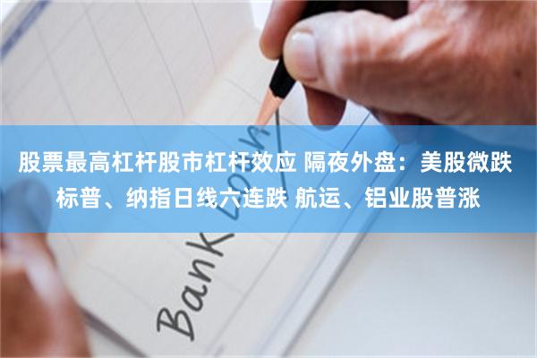 股票最高杠杆股市杠杆效应 隔夜外盘：美股微跌 标普、纳指日线六连跌 航运、铝业股普涨