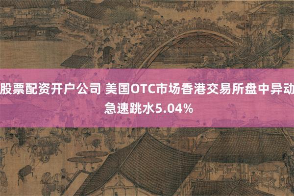 股票配资开户公司 美国OTC市场香港交易所盘中异动 急速跳水5.04%