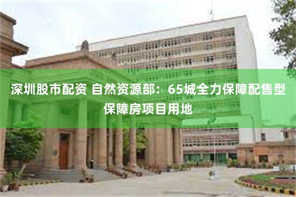 深圳股市配资 自然资源部：65城全力保障配售型保障房项目用地