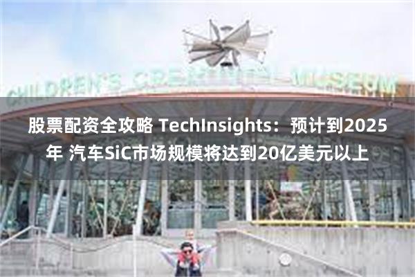 股票配资全攻略 TechInsights：预计到2025年 汽车SiC市场规模将达到20亿美元以上