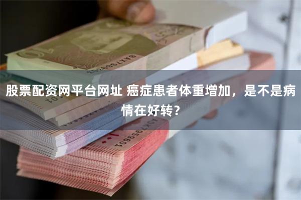 股票配资网平台网址 癌症患者体重增加，是不是病情在好转？