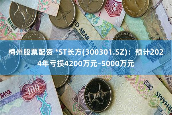 梅州股票配资 *ST长方(300301.SZ)：预计2024年亏损4200万元–5000万元