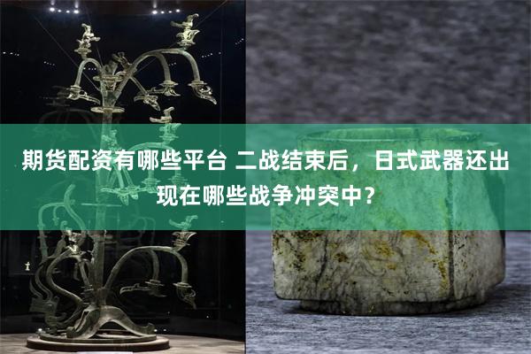 期货配资有哪些平台 二战结束后，日式武器还出现在哪些战争冲突中？