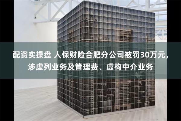 配资实操盘 人保财险合肥分公司被罚30万元，涉虚列业务及管理费、虚构中介业务