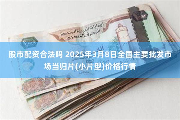 股市配资合法吗 2025年3月8日全国主要批发市场当归片(小片型)价格行情