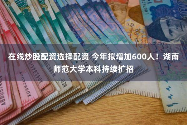 在线炒股配资选择配资 今年拟增加600人！湖南师范大学本科持续扩招